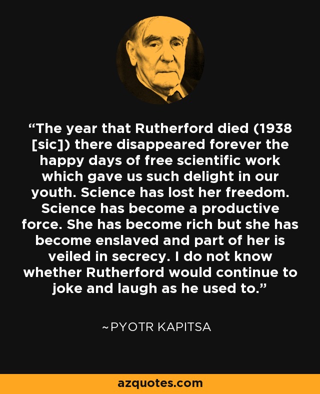 The year that Rutherford died (1938 [sic]) there disappeared forever the happy days of free scientific work which gave us such delight in our youth. Science has lost her freedom. Science has become a productive force. She has become rich but she has become enslaved and part of her is veiled in secrecy. I do not know whether Rutherford would continue to joke and laugh as he used to. - Pyotr Kapitsa