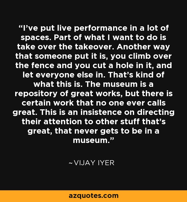 I've put live performance in a lot of spaces. Part of what I want to do is take over the takeover. Another way that someone put it is, you climb over the fence and you cut a hole in it, and let everyone else in. That's kind of what this is. The museum is a repository of great works, but there is certain work that no one ever calls great. This is an insistence on directing their attention to other stuff that's great, that never gets to be in a museum. - Vijay Iyer