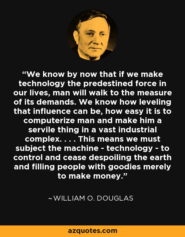 We know by now that if we make technology the predestined force in our lives, man will walk to the measure of its demands. We know how leveling that influence can be, how easy it is to computerize man and make him a servile thing in a vast industrial complex. . . . This means we must subject the machine - technology - to control and cease despoiling the earth and filling people with goodies merely to make money. - William O. Douglas