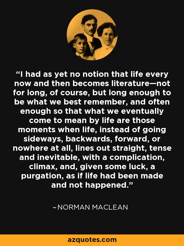 I had as yet no notion that life every now and then becomes literature—not for long, of course, but long enough to be what we best remember, and often enough so that what we eventually come to mean by life are those moments when life, instead of going sideways, backwards, forward, or nowhere at all, lines out straight, tense and inevitable, with a complication, climax, and, given some luck, a purgation, as if life had been made and not happened. - Norman Maclean