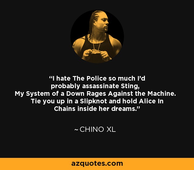 I hate The Police so much I'd probably assassinate Sting, My System of a Down Rages Against the Machine. Tie you up in a Slipknot and hold Alice In Chains inside her dreams. - Chino XL