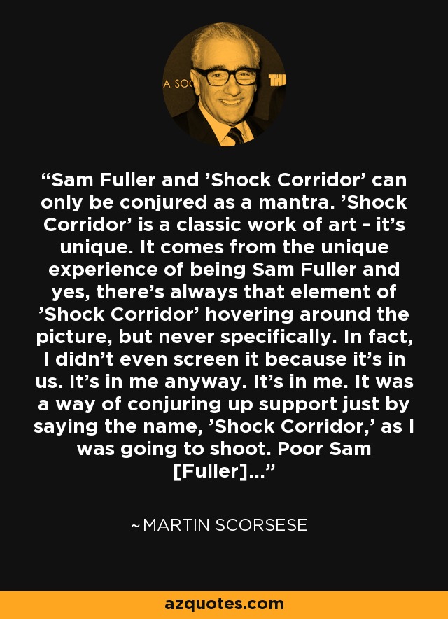 Sam Fuller and 'Shock Corridor' can only be conjured as a mantra. 'Shock Corridor' is a classic work of art - it's unique. It comes from the unique experience of being Sam Fuller and yes, there's always that element of 'Shock Corridor' hovering around the picture, but never specifically. In fact, I didn't even screen it because it's in us. It's in me anyway. It's in me. It was a way of conjuring up support just by saying the name, 'Shock Corridor,' as I was going to shoot. Poor Sam [Fuller]... - Martin Scorsese