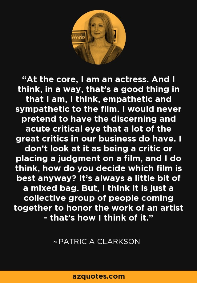 At the core, I am an actress. And I think, in a way, that's a good thing in that I am, I think, empathetic and sympathetic to the film. I would never pretend to have the discerning and acute critical eye that a lot of the great critics in our business do have. I don't look at it as being a critic or placing a judgment on a film, and I do think, how do you decide which film is best anyway? It's always a little bit of a mixed bag. But, I think it is just a collective group of people coming together to honor the work of an artist - that's how I think of it. - Patricia Clarkson