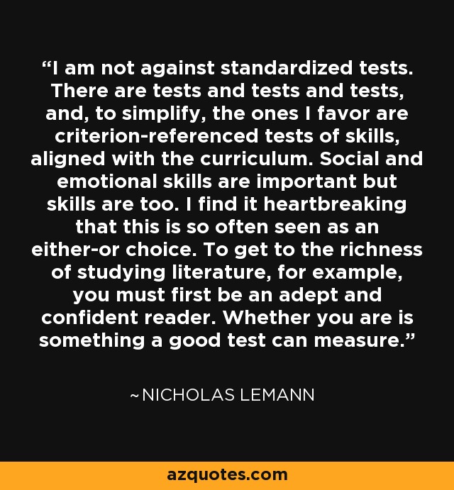 I am not against standardized tests. There are tests and tests and tests, and, to simplify, the ones I favor are criterion-referenced tests of skills, aligned with the curriculum. Social and emotional skills are important but skills are too. I find it heartbreaking that this is so often seen as an either-or choice. To get to the richness of studying literature, for example, you must first be an adept and confident reader. Whether you are is something a good test can measure. - Nicholas Lemann