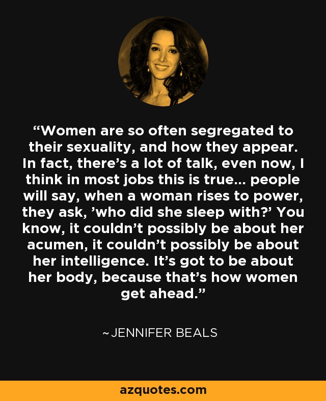 Women are so often segregated to their sexuality, and how they appear. In fact, there's a lot of talk, even now, I think in most jobs this is true... people will say, when a woman rises to power, they ask, 'who did she sleep with?' You know, it couldn't possibly be about her acumen, it couldn't possibly be about her intelligence. It's got to be about her body, because that's how women get ahead. - Jennifer Beals