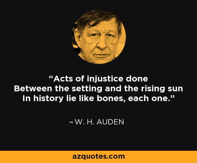 Acts of injustice done Between the setting and the rising sun In history lie like bones, each one. - W. H. Auden