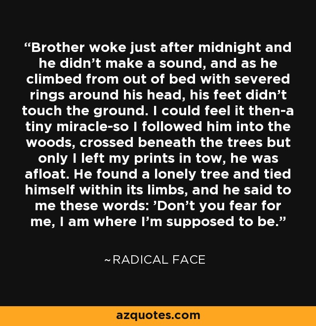 Brother woke just after midnight and he didn't make a sound, and as he climbed from out of bed with severed rings around his head, his feet didn't touch the ground. I could feel it then-a tiny miracle-so I followed him into the woods, crossed beneath the trees but only I left my prints in tow, he was afloat. He found a lonely tree and tied himself within its limbs, and he said to me these words: 'Don't you fear for me, I am where I'm supposed to be.' - Radical Face
