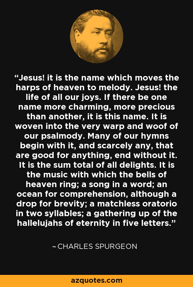 Jesus! it is the name which moves the harps of heaven to melody. Jesus! the life of all our joys. If there be one name more charming, more precious than another, it is this name. It is woven into the very warp and woof of our psalmody. Many of our hymns begin with it, and scarcely any, that are good for anything, end without it. It is the sum total of all delights. It is the music with which the bells of heaven ring; a song in a word; an ocean for comprehension, although a drop for brevity; a matchless oratorio in two syllables; a gathering up of the hallelujahs of eternity in five letters. - Charles Spurgeon