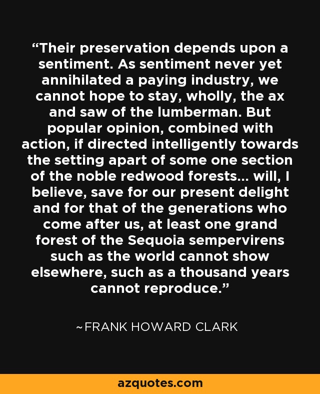 Their preservation depends upon a sentiment. As sentiment never yet annihilated a paying industry, we cannot hope to stay, wholly, the ax and saw of the lumberman. But popular opinion, combined with action, if directed intelligently towards the setting apart of some one section of the noble redwood forests... will, I believe, save for our present delight and for that of the generations who come after us, at least one grand forest of the Sequoia sempervirens such as the world cannot show elsewhere, such as a thousand years cannot reproduce. - Frank Howard Clark