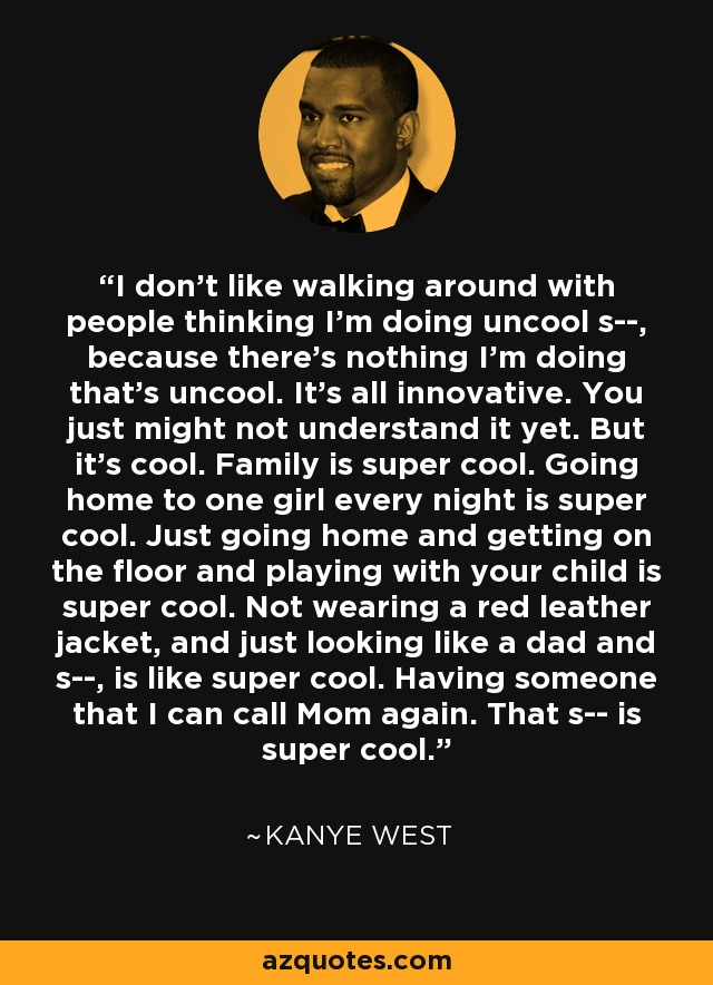 I don't like walking around with people thinking I'm doing uncool s--, because there's nothing I'm doing that's uncool. It's all innovative. You just might not understand it yet. But it's cool. Family is super cool. Going home to one girl every night is super cool. Just going home and getting on the floor and playing with your child is super cool. Not wearing a red leather jacket, and just looking like a dad and s--, is like super cool. Having someone that I can call Mom again. That s-- is super cool. - Kanye West