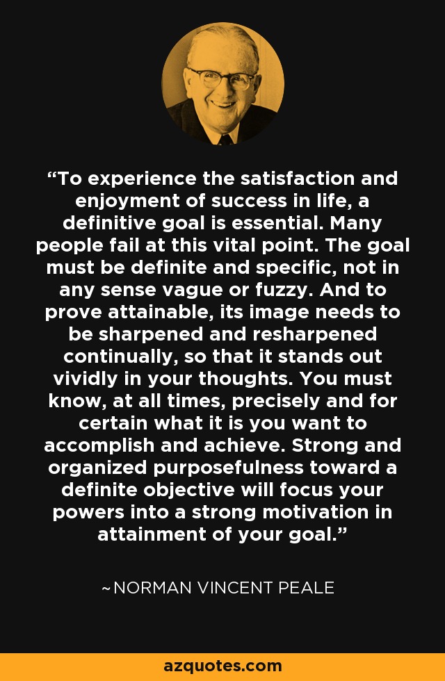 To experience the satisfaction and enjoyment of success in life, a definitive goal is essential. Many people fail at this vital point. The goal must be definite and specific, not in any sense vague or fuzzy. And to prove attainable, its image needs to be sharpened and resharpened continually, so that it stands out vividly in your thoughts. You must know, at all times, precisely and for certain what it is you want to accomplish and achieve. Strong and organized purposefulness toward a definite objective will focus your powers into a strong motivation in attainment of your goal. - Norman Vincent Peale