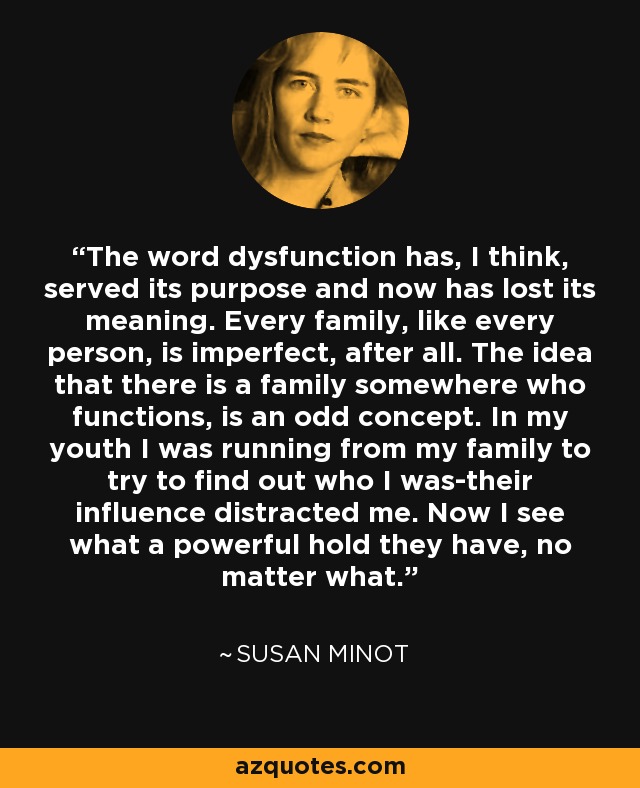 The word dysfunction has, I think, served its purpose and now has lost its meaning. Every family, like every person, is imperfect, after all. The idea that there is a family somewhere who functions, is an odd concept. In my youth I was running from my family to try to find out who I was-their influence distracted me. Now I see what a powerful hold they have, no matter what. - Susan Minot