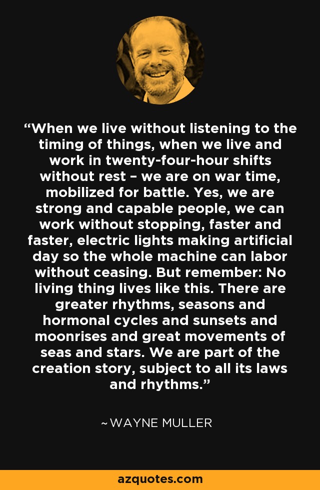 When we live without listening to the timing of things, when we live and work in twenty-four-hour shifts without rest – we are on war time, mobilized for battle. Yes, we are strong and capable people, we can work without stopping, faster and faster, electric lights making artificial day so the whole machine can labor without ceasing. But remember: No living thing lives like this. There are greater rhythms, seasons and hormonal cycles and sunsets and moonrises and great movements of seas and stars. We are part of the creation story, subject to all its laws and rhythms. - Wayne Muller
