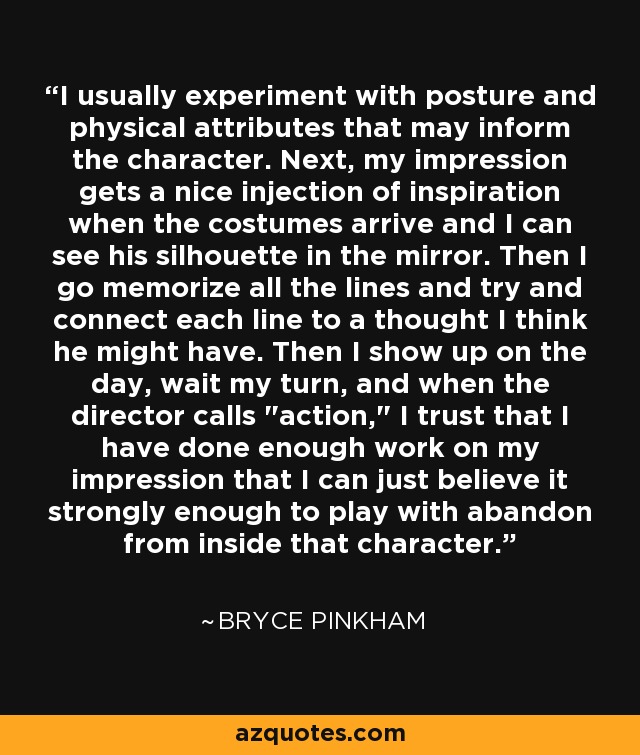 I usually experiment with posture and physical attributes that may inform the character. Next, my impression gets a nice injection of inspiration when the costumes arrive and I can see his silhouette in the mirror. Then I go memorize all the lines and try and connect each line to a thought I think he might have. Then I show up on the day, wait my turn, and when the director calls 