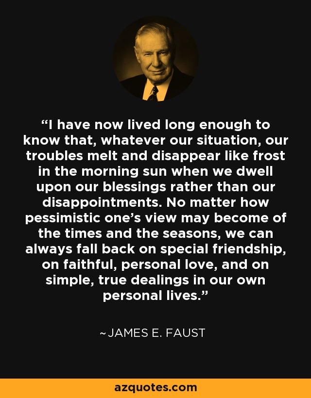 I have now lived long enough to know that, whatever our situation, our troubles melt and disappear like frost in the morning sun when we dwell upon our blessings rather than our disappointments. No matter how pessimistic one's view may become of the times and the seasons, we can always fall back on special friendship, on faithful, personal love, and on simple, true dealings in our own personal lives. - James E. Faust