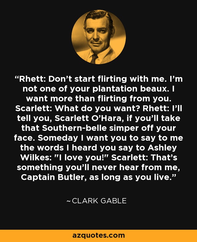 Rhett: Don't start flirting with me. I'm not one of your plantation beaux. I want more than flirting from you. Scarlett: What do you want? Rhett: I'll tell you, Scarlett O'Hara, if you'll take that Southern-belle simper off your face. Someday I want you to say to me the words I heard you say to Ashley Wilkes: 