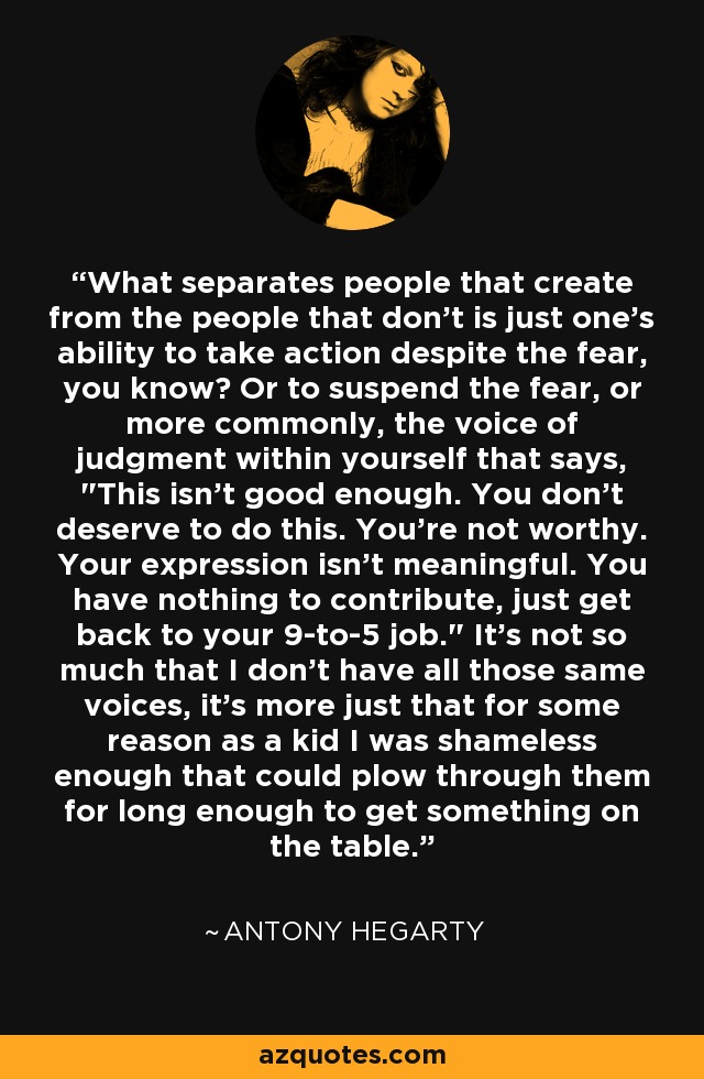 What separates people that create from the people that don't is just one's ability to take action despite the fear, you know? Or to suspend the fear, or more commonly, the voice of judgment within yourself that says, 