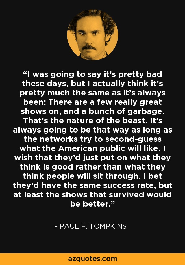 I was going to say it's pretty bad these days, but I actually think it's pretty much the same as it's always been: There are a few really great shows on, and a bunch of garbage. That's the nature of the beast. It's always going to be that way as long as the networks try to second-guess what the American public will like. I wish that they'd just put on what they think is good rather than what they think people will sit through. I bet they'd have the same success rate, but at least the shows that survived would be better. - Paul F. Tompkins