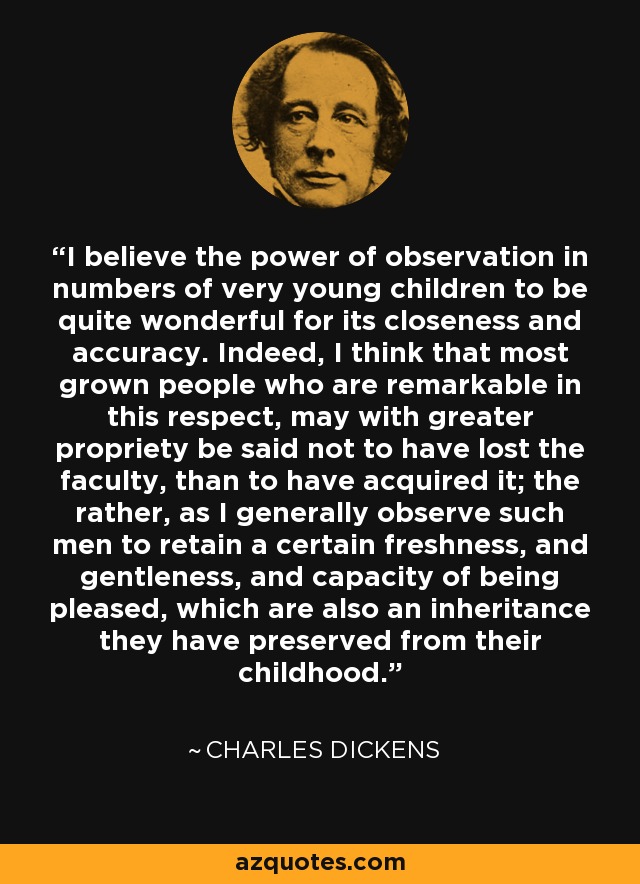 I believe the power of observation in numbers of very young children to be quite wonderful for its closeness and accuracy. Indeed, I think that most grown people who are remarkable in this respect, may with greater propriety be said not to have lost the faculty, than to have acquired it; the rather, as I generally observe such men to retain a certain freshness, and gentleness, and capacity of being pleased, which are also an inheritance they have preserved from their childhood. - Charles Dickens