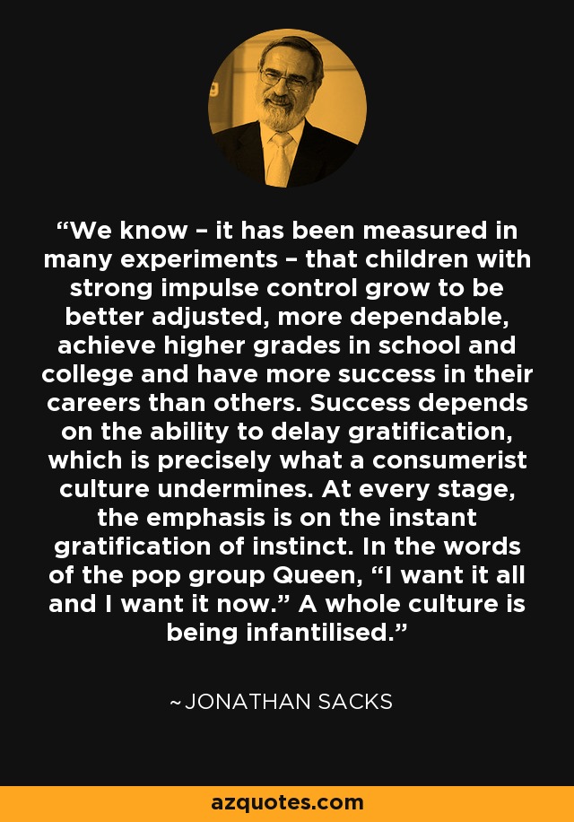 We know – it has been measured in many experiments – that children with strong impulse control grow to be better adjusted, more dependable, achieve higher grades in school and college and have more success in their careers than others. Success depends on the ability to delay gratification, which is precisely what a consumerist culture undermines. At every stage, the emphasis is on the instant gratification of instinct. In the words of the pop group Queen, “I want it all and I want it now.” A whole culture is being infantilised. - Jonathan Sacks