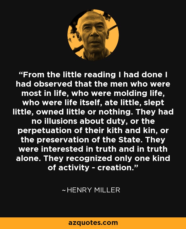 From the little reading I had done I had observed that the men who were most in life, who were molding life, who were life itself, ate little, slept little, owned little or nothing. They had no illusions about duty, or the perpetuation of their kith and kin, or the preservation of the State. They were interested in truth and in truth alone. They recognized only one kind of activity - creation. - Henry Miller