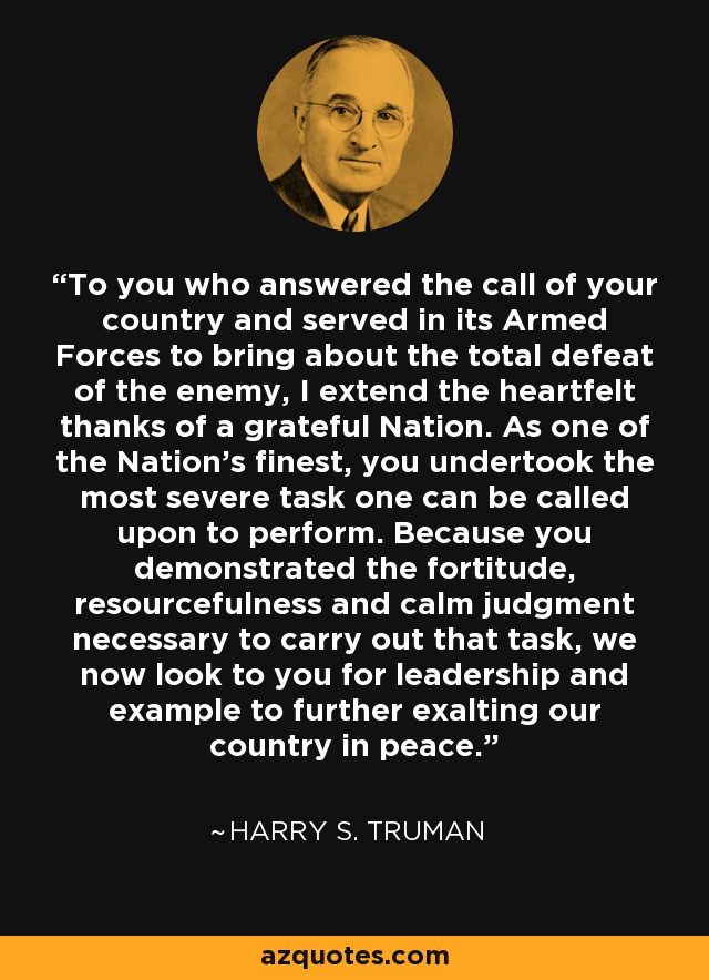 To you who answered the call of your country and served in its Armed Forces to bring about the total defeat of the enemy, I extend the heartfelt thanks of a grateful Nation. As one of the Nation's finest, you undertook the most severe task one can be called upon to perform. Because you demonstrated the fortitude, resourcefulness and calm judgment necessary to carry out that task, we now look to you for leadership and example to further exalting our country in peace. - Harry S. Truman