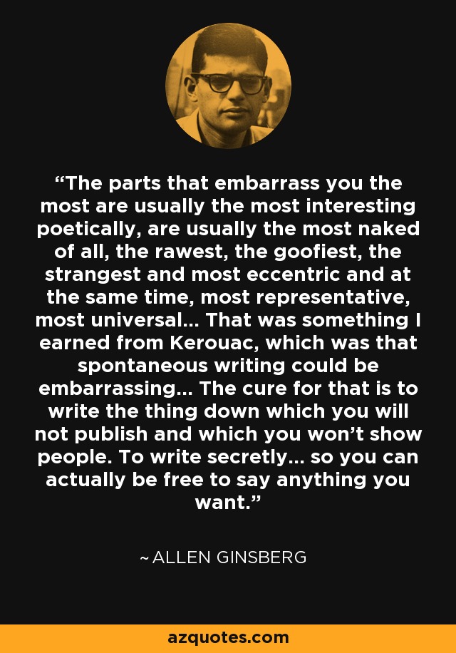 The parts that embarrass you the most are usually the most interesting poetically, are usually the most naked of all, the rawest, the goofiest, the strangest and most eccentric and at the same time, most representative, most universal... That was something I earned from Kerouac, which was that spontaneous writing could be embarrassing... The cure for that is to write the thing down which you will not publish and which you won't show people. To write secretly... so you can actually be free to say anything you want. - Allen Ginsberg