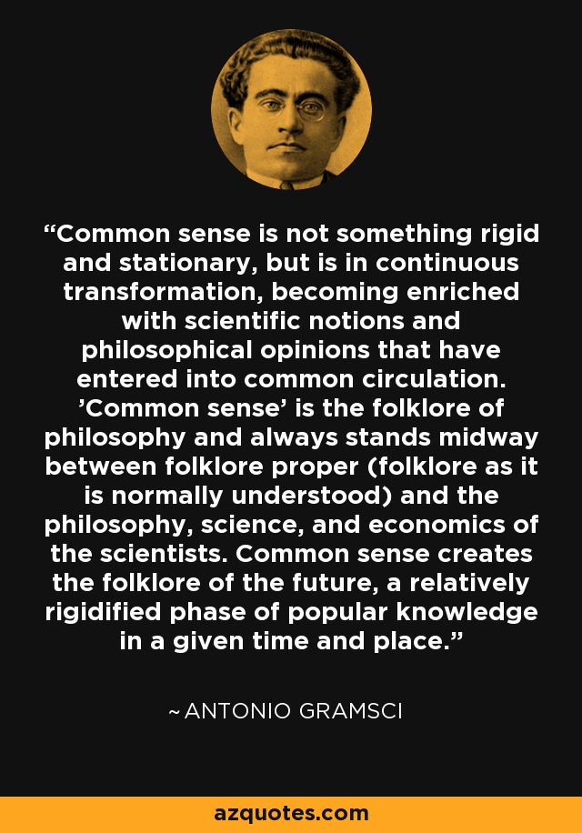 Common sense is not something rigid and stationary, but is in continuous transformation, becoming enriched with scientific notions and philosophical opinions that have entered into common circulation. 'Common sense' is the folklore of philosophy and always stands midway between folklore proper (folklore as it is normally understood) and the philosophy, science, and economics of the scientists. Common sense creates the folklore of the future, a relatively rigidified phase of popular knowledge in a given time and place. - Antonio Gramsci