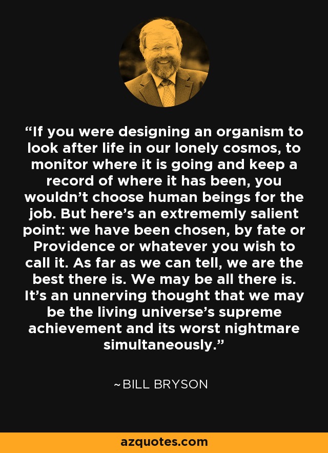 If you were designing an organism to look after life in our lonely cosmos, to monitor where it is going and keep a record of where it has been, you wouldn't choose human beings for the job. But here's an extrememly salient point: we have been chosen, by fate or Providence or whatever you wish to call it. As far as we can tell, we are the best there is. We may be all there is. It's an unnerving thought that we may be the living universe's supreme achievement and its worst nightmare simultaneously. - Bill Bryson