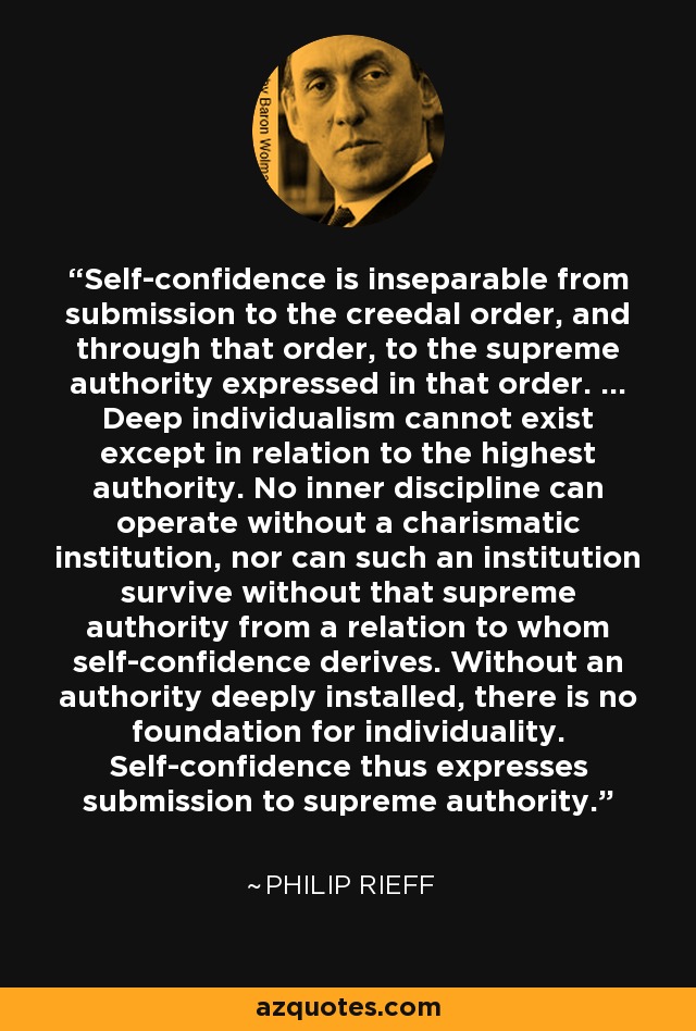 Self-confidence is inseparable from submission to the creedal order, and through that order, to the supreme authority expressed in that order. ... Deep individualism cannot exist except in relation to the highest authority. No inner discipline can operate without a charismatic institution, nor can such an institution survive without that supreme authority from a relation to whom self-confidence derives. Without an authority deeply installed, there is no foundation for individuality. Self-confidence thus expresses submission to supreme authority. - Philip Rieff