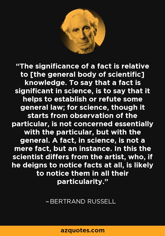The significance of a fact is relative to [the general body of scientific] knowledge. To say that a fact is significant in science, is to say that it helps to establish or refute some general law; for science, though it starts from observation of the particular, is not concerned essentially with the particular, but with the general. A fact, in science, is not a mere fact, but an instance. In this the scientist differs from the artist, who, if he deigns to notice facts at all, is likely to notice them in all their particularity. - Bertrand Russell