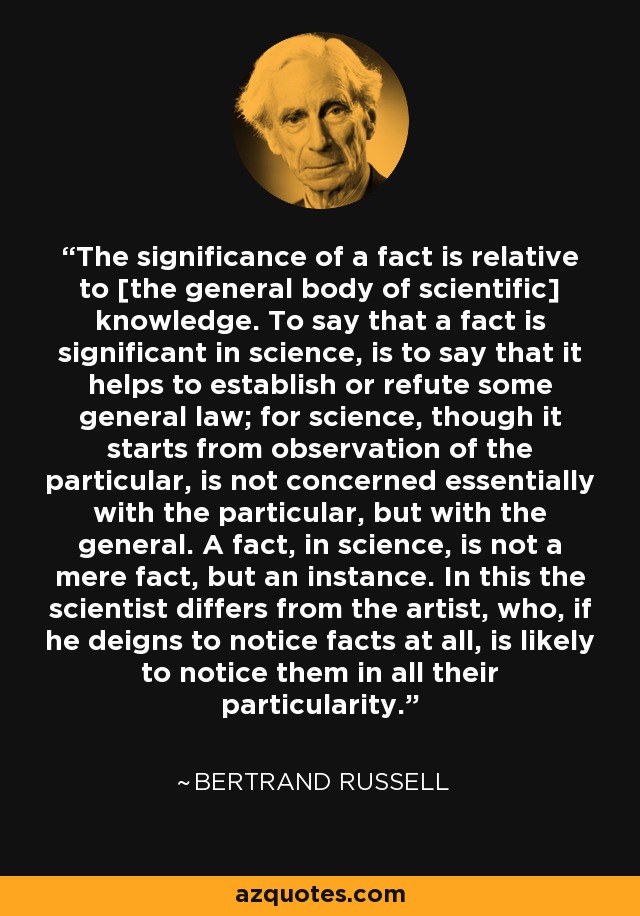 The significance of a fact is relative to [the general body of scientific] knowledge. To say that a fact is significant in science, is to say that it helps to establish or refute some general law; for science, though it starts from observation of the particular, is not concerned essentially with the particular, but with the general. A fact, in science, is not a mere fact, but an instance. In this the scientist differs from the artist, who, if he deigns to notice facts at all, is likely to notice them in all their particularity. - Bertrand Russell