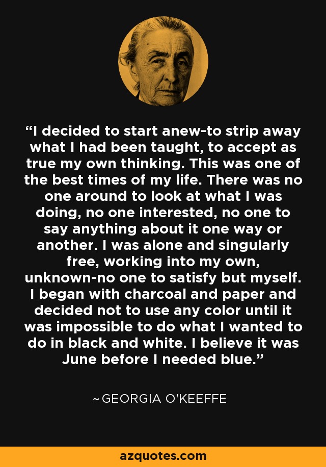 I decided to start anew-to strip away what I had been taught, to accept as true my own thinking. This was one of the best times of my life. There was no one around to look at what I was doing, no one interested, no one to say anything about it one way or another. I was alone and singularly free, working into my own, unknown-no one to satisfy but myself. I began with charcoal and paper and decided not to use any color until it was impossible to do what I wanted to do in black and white. I believe it was June before I needed blue. - Georgia O'Keeffe