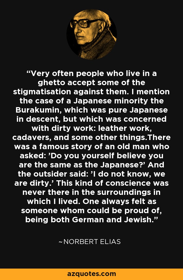 Very often people who live in a ghetto accept some of the stigmatisation against them. I mention the case of a Japanese minority the Burakumin, which was pure Japanese in descent, but which was concerned with dirty work: leather work, cadavers, and some other things.There was a famous story of an old man who asked: 'Do you yourself believe you are the same as the Japanese?' And the outsider said: 'I do not know, we are dirty.' This kind of conscience was never there in the surroundings in which I lived. One always felt as someone whom could be proud of, being both German and Jewish. - Norbert Elias