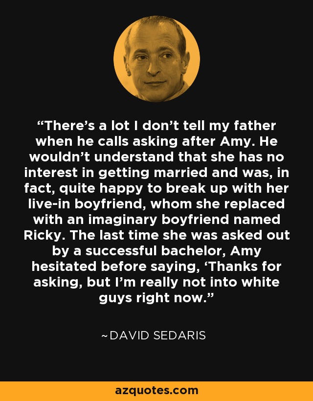 There’s a lot I don’t tell my father when he calls asking after Amy. He wouldn’t understand that she has no interest in getting married and was, in fact, quite happy to break up with her live-in boyfriend, whom she replaced with an imaginary boyfriend named Ricky. The last time she was asked out by a successful bachelor, Amy hesitated before saying, ‘Thanks for asking, but I’m really not into white guys right now. - David Sedaris