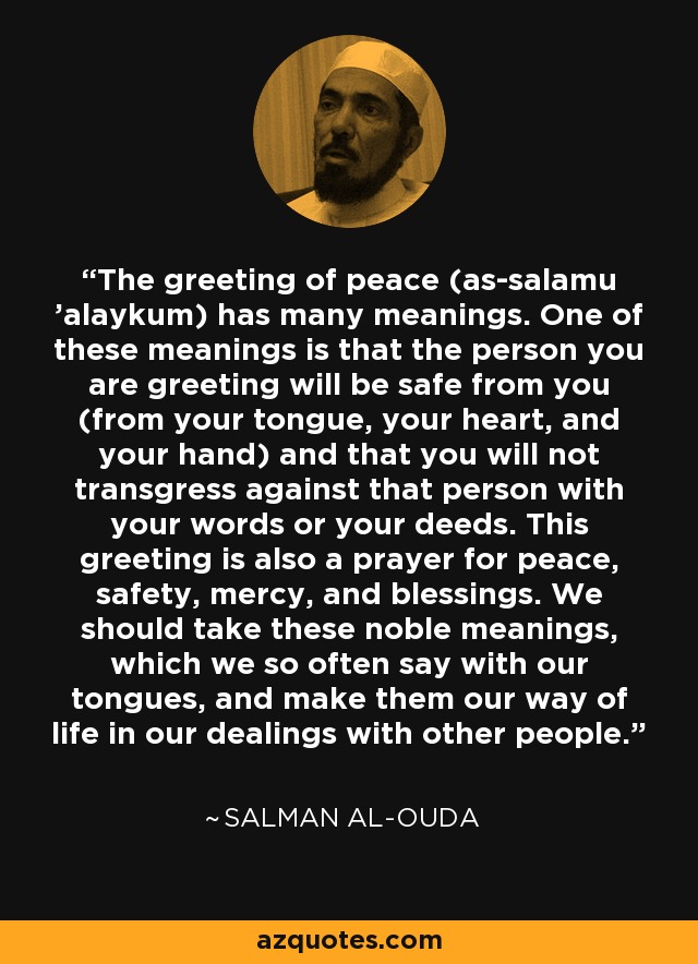 The greeting of peace (as-salamu 'alaykum) has many meanings. One of these meanings is that the person you are greeting will be safe from you (from your tongue, your heart, and your hand) and that you will not transgress against that person with your words or your deeds. This greeting is also a prayer for peace, safety, mercy, and blessings. We should take these noble meanings, which we so often say with our tongues, and make them our way of life in our dealings with other people. - Salman al-Ouda
