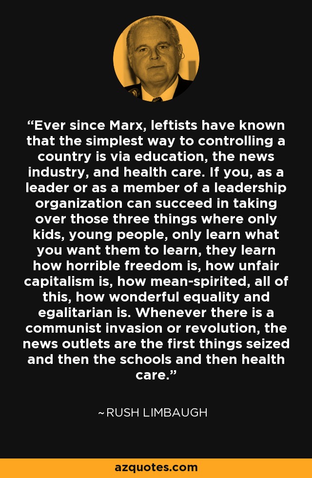 Ever since Marx, leftists have known that the simplest way to controlling a country is via education, the news industry, and health care. If you, as a leader or as a member of a leadership organization can succeed in taking over those three things where only kids, young people, only learn what you want them to learn, they learn how horrible freedom is, how unfair capitalism is, how mean-spirited, all of this, how wonderful equality and egalitarian is. Whenever there is a communist invasion or revolution, the news outlets are the first things seized and then the schools and then health care. - Rush Limbaugh