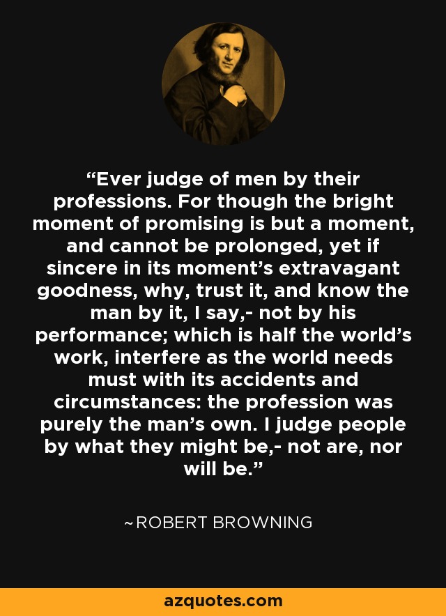 Ever judge of men by their professions. For though the bright moment of promising is but a moment, and cannot be prolonged, yet if sincere in its moment's extravagant goodness, why, trust it, and know the man by it, I say,- not by his performance; which is half the world's work, interfere as the world needs must with its accidents and circumstances: the profession was purely the man's own. I judge people by what they might be,- not are, nor will be. - Robert Browning