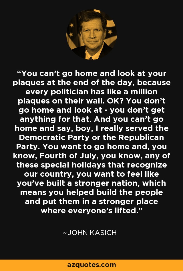 You can't go home and look at your plaques at the end of the day, because every politician has like a million plaques on their wall. OK? You don't go home and look at - you don't get anything for that. And you can't go home and say, boy, I really served the Democratic Party or the Republican Party. You want to go home and, you know, Fourth of July, you know, any of these special holidays that recognize our country, you want to feel like you've built a stronger nation, which means you helped build the people and put them in a stronger place where everyone's lifted. - John Kasich