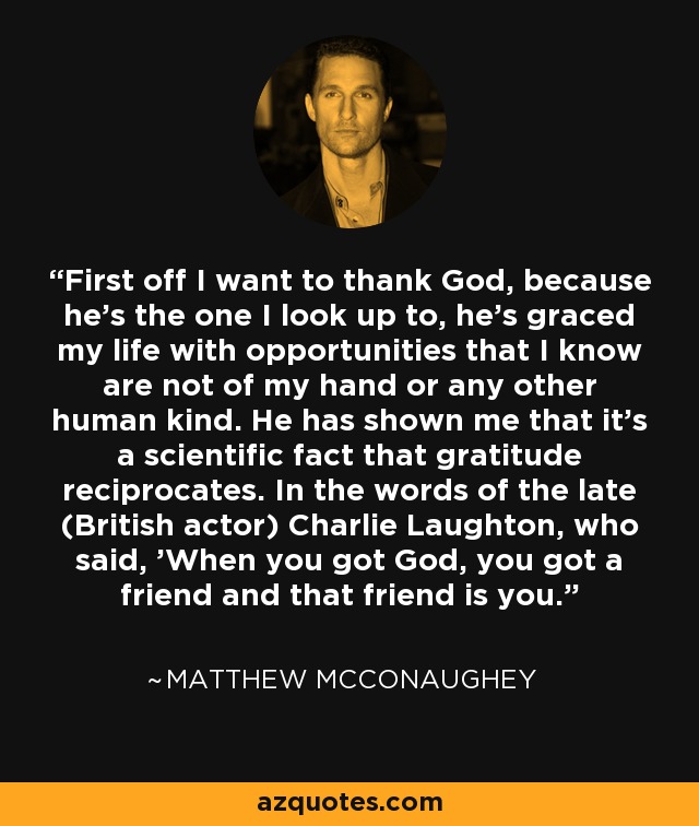 First off I want to thank God, because he's the one I look up to, he's graced my life with opportunities that I know are not of my hand or any other human kind. He has shown me that it's a scientific fact that gratitude reciprocates. In the words of the late (British actor) Charlie Laughton, who said, 'When you got God, you got a friend and that friend is you.' - Matthew McConaughey