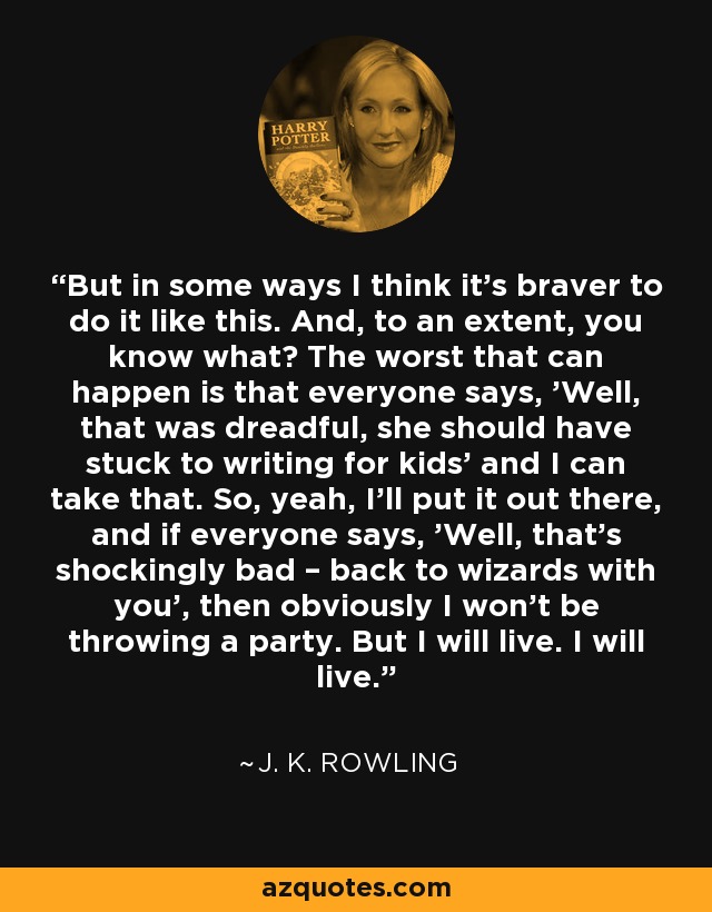But in some ways I think it's braver to do it like this. And, to an extent, you know what? The worst that can happen is that everyone says, 'Well, that was dreadful, she should have stuck to writing for kids' and I can take that. So, yeah, I'll put it out there, and if everyone says, 'Well, that's shockingly bad – back to wizards with you', then obviously I won't be throwing a party. But I will live. I will live. - J. K. Rowling