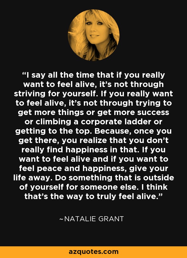 I say all the time that if you really want to feel alive, it's not through striving for yourself. If you really want to feel alive, it's not through trying to get more things or get more success or climbing a corporate ladder or getting to the top. Because, once you get there, you realize that you don't really find happiness in that. If you want to feel alive and if you want to feel peace and happiness, give your life away. Do something that is outside of yourself for someone else. I think that's the way to truly feel alive. - Natalie Grant