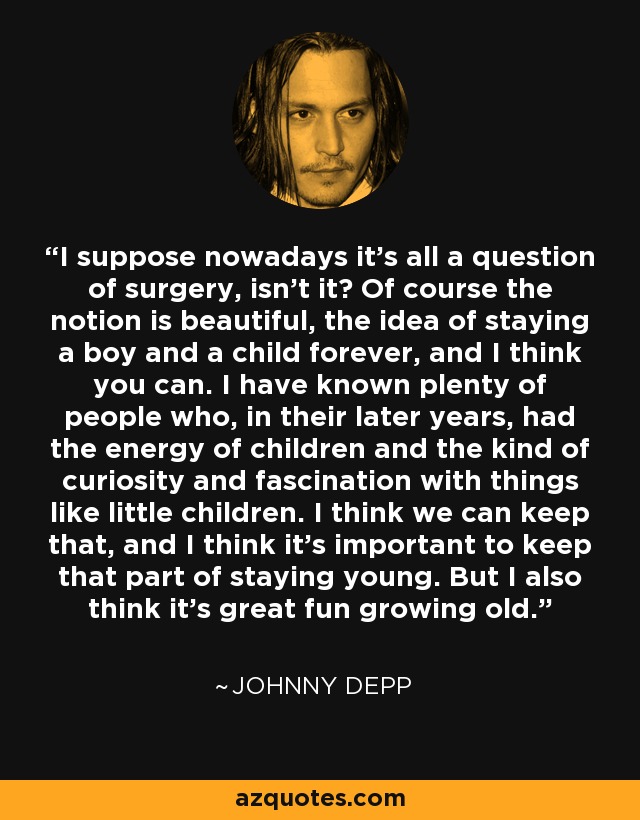 I suppose nowadays it's all a question of surgery, isn't it? Of course the notion is beautiful, the idea of staying a boy and a child forever, and I think you can. I have known plenty of people who, in their later years, had the energy of children and the kind of curiosity and fascination with things like little children. I think we can keep that, and I think it's important to keep that part of staying young. But I also think it's great fun growing old. - Johnny Depp