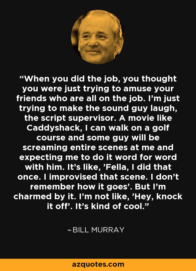 When you did the job, you thought you were just trying to amuse your friends who are all on the job. I'm just trying to make the sound guy laugh, the script supervisor. A movie like Caddyshack, I can walk on a golf course and some guy will be screaming entire scenes at me and expecting me to do it word for word with him. It's like, 'Fella, I did that once. I improvised that scene. I don't remember how it goes'. But I'm charmed by it. I'm not like, 'Hey, knock it off'. It's kind of cool. - Bill Murray