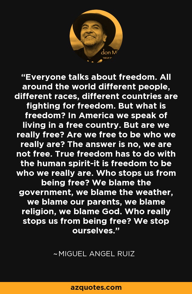 Everyone talks about freedom. All around the world different people, different races, different countries are fighting for freedom. But what is freedom? In America we speak of living in a free country. But are we really free? Are we free to be who we really are? The answer is no, we are not free. True freedom has to do with the human spirit-it is freedom to be who we really are. Who stops us from being free? We blame the government, we blame the weather, we blame our parents, we blame religion, we blame God. Who really stops us from being free? We stop ourselves. - Miguel Angel Ruiz