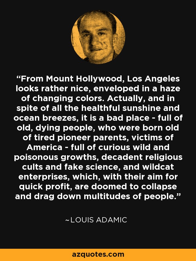 From Mount Hollywood, Los Angeles looks rather nice, enveloped in a haze of changing colors. Actually, and in spite of all the healthful sunshine and ocean breezes, it is a bad place - full of old, dying people, who were born old of tired pioneer parents, victims of America - full of curious wild and poisonous growths, decadent religious cults and fake science, and wildcat enterprises, which, with their aim for quick profit, are doomed to collapse and drag down multitudes of people. - Louis Adamic