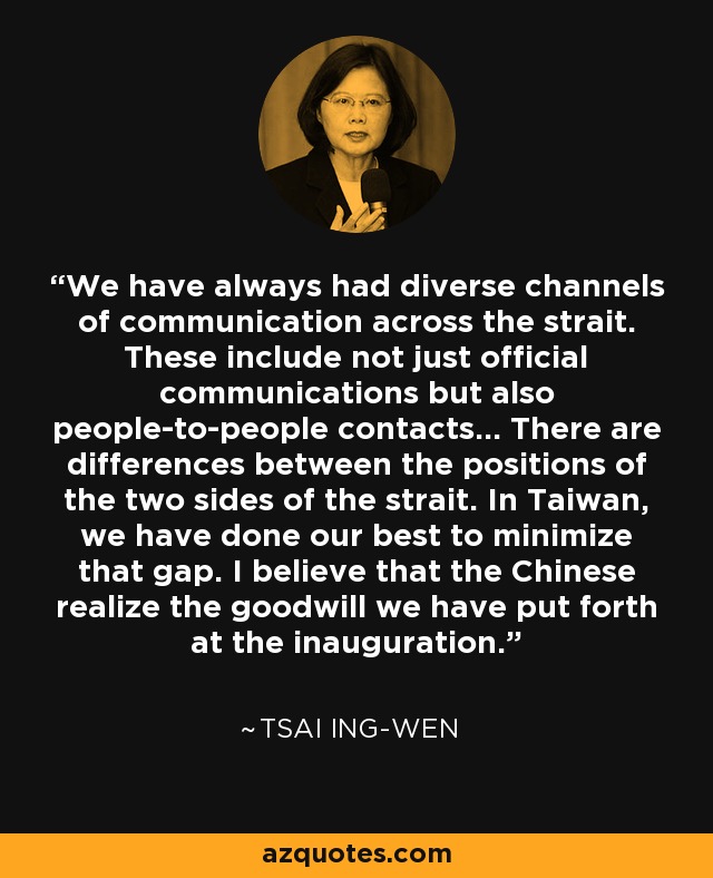 We have always had diverse channels of communication across the strait. These include not just official communications but also people-to-people contacts... There are differences between the positions of the two sides of the strait. In Taiwan, we have done our best to minimize that gap. I believe that the Chinese realize the goodwill we have put forth at the inauguration. - Tsai Ing-wen