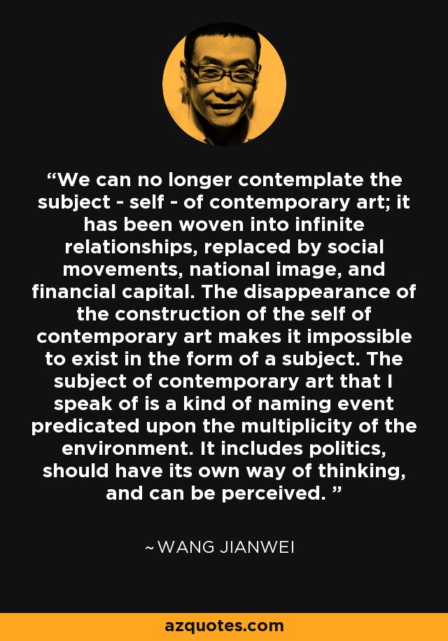 We can no longer contemplate the subject - self - of contemporary art; it has been woven into infinite relationships, replaced by social movements, national image, and financial capital. The disappearance of the construction of the self of contemporary art makes it impossible to exist in the form of a subject. The subject of contemporary art that I speak of is a kind of naming event predicated upon the multiplicity of the environment. It includes politics, should have its own way of thinking, and can be perceived.  - Wang Jianwei