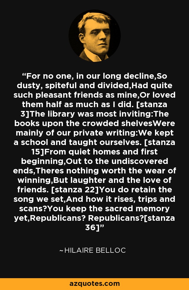 For no one, in our long decline,So dusty, spiteful and divided,Had quite such pleasant friends as mine,Or loved them half as much as I did. [stanza 3]The library was most inviting:The books upon the crowded shelvesWere mainly of our private writing:We kept a school and taught ourselves. [stanza 15]From quiet homes and first beginning,Out to the undiscovered ends,Theres nothing worth the wear of winning,But laughter and the love of friends. [stanza 22]You do retain the song we set,And how it rises, trips and scans?You keep the sacred memory yet,Republicans? Republicans?[stanza 36] - Hilaire Belloc