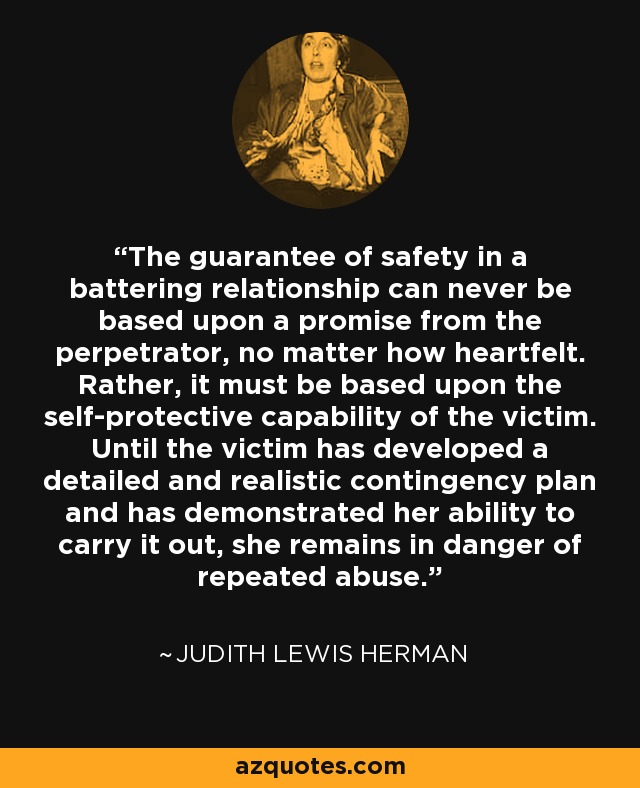 The guarantee of safety in a battering relationship can never be based upon a promise from the perpetrator, no matter how heartfelt. Rather, it must be based upon the self-protective capability of the victim. Until the victim has developed a detailed and realistic contingency plan and has demonstrated her ability to carry it out, she remains in danger of repeated abuse. - Judith Lewis Herman